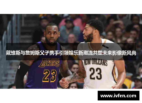 戴维斯与詹姆斯父子携手引领娱乐新潮流共塑未来影像新风尚