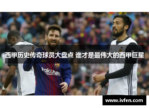 西甲历史传奇球员大盘点 谁才是最伟大的西甲巨星