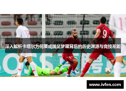 深入解析卡塔尔为何屡成国足梦魇背后的历史渊源与竞技差距 深入解析卡塔尔为何屡成国足梦魇背后的历史渊源与竞技差距
