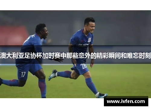 澳大利亚足协杯加时赛中那些意外的精彩瞬间和难忘时刻