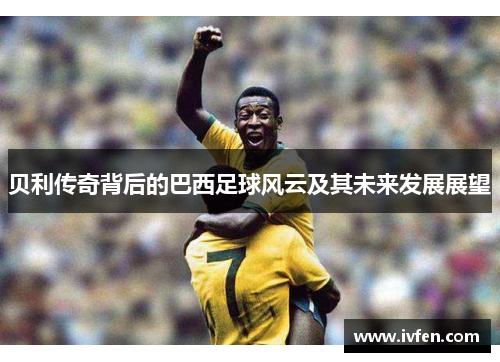 贝利传奇背后的巴西足球风云及其未来发展展望 贝利传奇背后的巴西足球风云及其未来发展展望